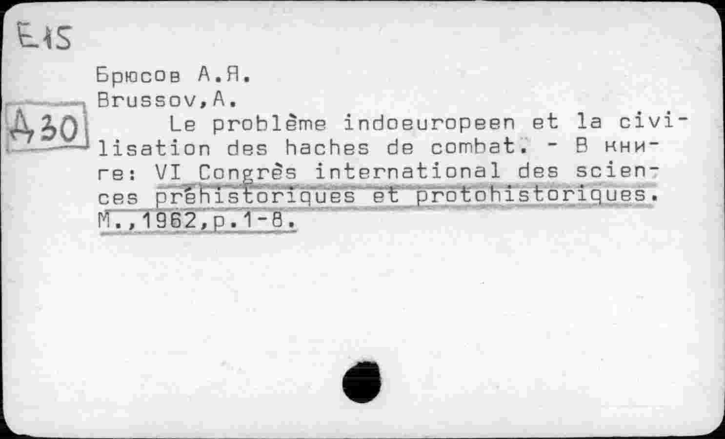 ﻿Брюсов А.Я.
Brussov,А.
Le problème indoeuropeen et la civilisation des haches de combat. - В нни-
ге: VI Cong rè s international des sciences p re'KTs t"оrîoues’~’e‘t' pгоtohîstoriques.
''., 1962,0.1-8.